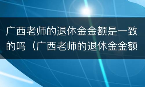 广西老师的退休金金额是一致的吗（广西老师的退休金金额是一致的吗怎么查）