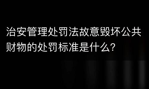 治安管理处罚法故意毁坏公共财物的处罚标准是什么？