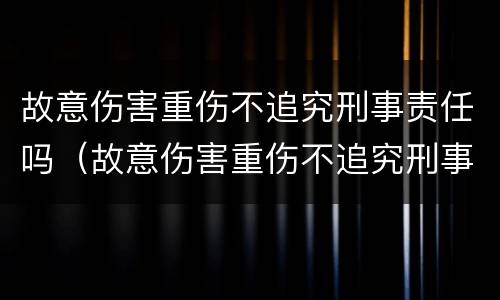 故意伤害重伤不追究刑事责任吗（故意伤害重伤不追究刑事责任吗）