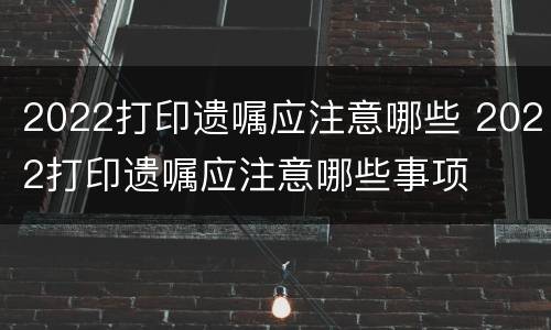 2022打印遗嘱应注意哪些 2022打印遗嘱应注意哪些事项