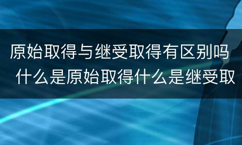 原始取得与继受取得有区别吗 什么是原始取得什么是继受取得