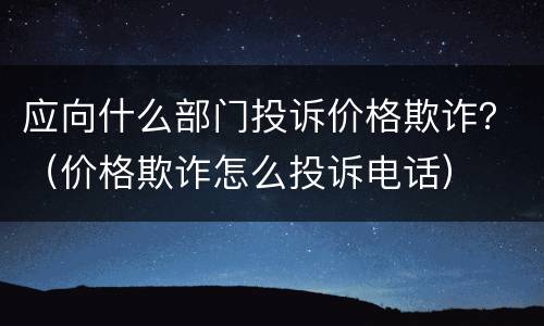 应向什么部门投诉价格欺诈？（价格欺诈怎么投诉电话）