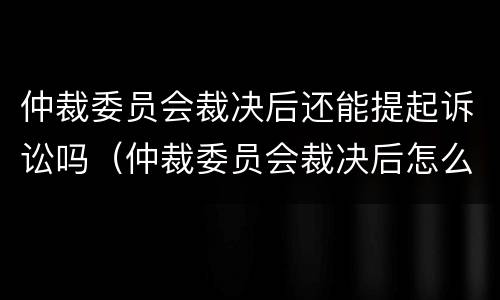 仲裁委员会裁决后还能提起诉讼吗（仲裁委员会裁决后怎么执行）