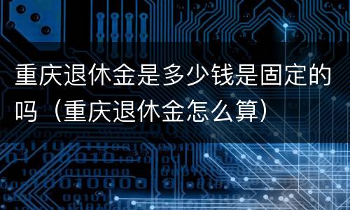 重庆退休金是多少钱是固定的吗（重庆退休金怎么算）