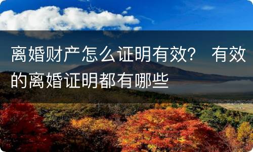 离婚财产怎么证明有效？ 有效的离婚证明都有哪些