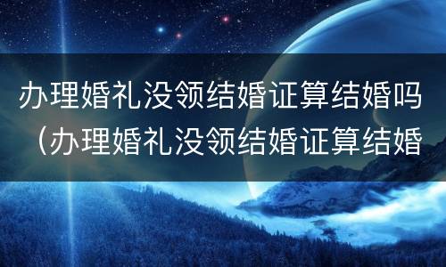 办理婚礼没领结婚证算结婚吗（办理婚礼没领结婚证算结婚吗）