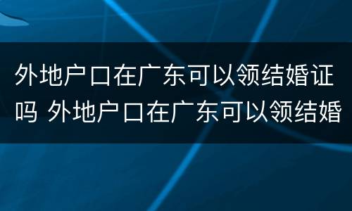 外地户口在广东可以领结婚证吗 外地户口在广东可以领结婚证吗女