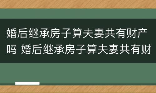 婚后继承房子算夫妻共有财产吗 婚后继承房子算夫妻共有财产吗知乎