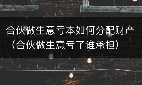 合伙做生意亏本如何分配财产（合伙做生意亏了谁承担）