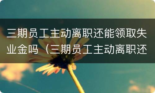 三期员工主动离职还能领取失业金吗（三期员工主动离职还能领取失业金吗）