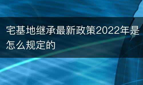 宅基地继承最新政策2022年是怎么规定的