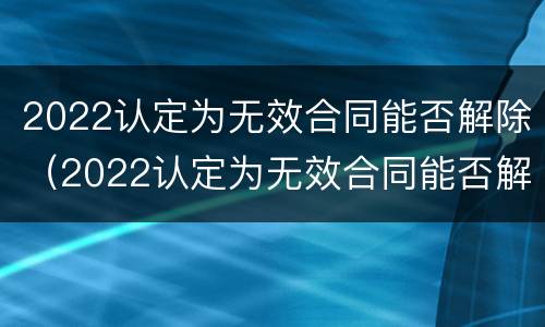 2022认定为无效合同能否解除（2022认定为无效合同能否解除劳动合同）