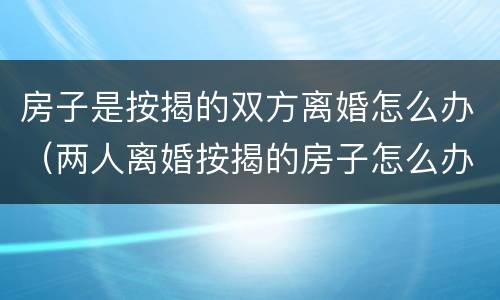 房子是按揭的双方离婚怎么办（两人离婚按揭的房子怎么办）