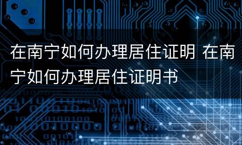 在南宁如何办理居住证明 在南宁如何办理居住证明书