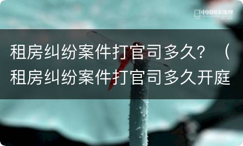 租房纠纷案件打官司多久？（租房纠纷案件打官司多久开庭）