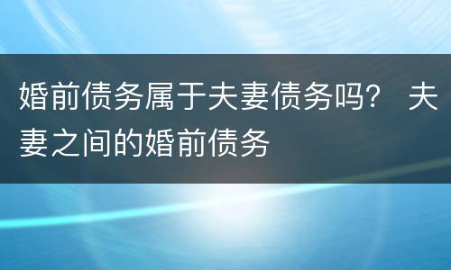 婚前债务属于夫妻债务吗？ 夫妻之间的婚前债务