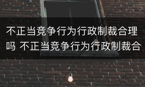 不正当竞争行为行政制裁合理吗 不正当竞争行为行政制裁合理吗判几年