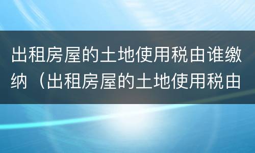 出租房屋的土地使用税由谁缴纳（出租房屋的土地使用税由谁缴纳税款）