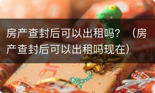 房产查封后可以出租吗？（房产查封后可以出租吗现在）