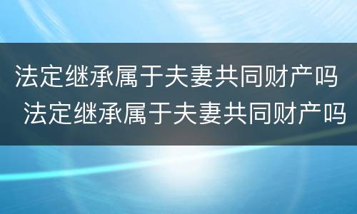 法定继承属于夫妻共同财产吗 法定继承属于夫妻共同财产吗为什么