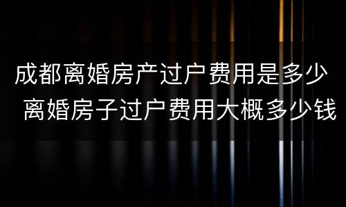 成都离婚房产过户费用是多少 离婚房子过户费用大概多少钱