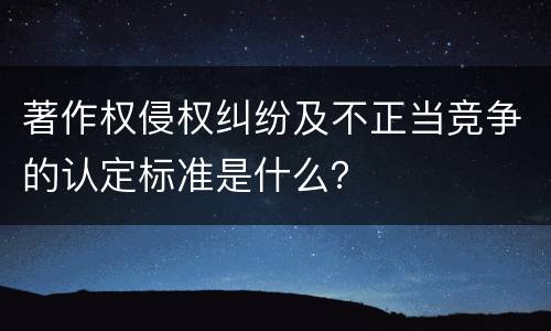 著作权侵权纠纷及不正当竞争的认定标准是什么？