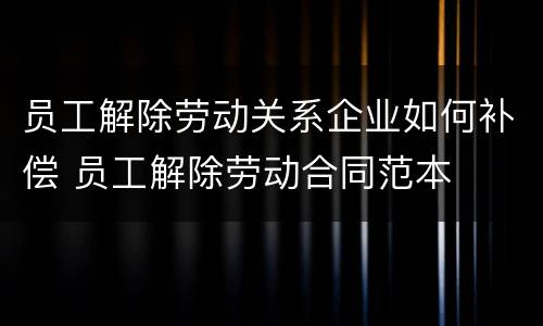 员工解除劳动关系企业如何补偿 员工解除劳动合同范本