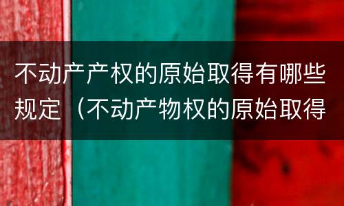 不动产产权的原始取得有哪些规定（不动产物权的原始取得方式）