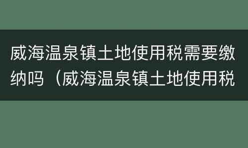 威海温泉镇土地使用税需要缴纳吗（威海温泉镇土地使用税需要缴纳吗现在）