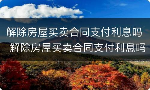 解除房屋买卖合同支付利息吗 解除房屋买卖合同支付利息吗怎么算