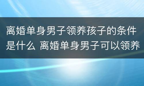 离婚单身男子领养孩子的条件是什么 离婚单身男子可以领养孩子吗