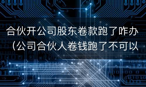 合伙开公司股东卷款跑了咋办（公司合伙人卷钱跑了不可以报警吗）