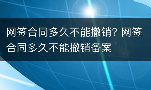 网签合同多久不能撤销? 网签合同多久不能撤销备案