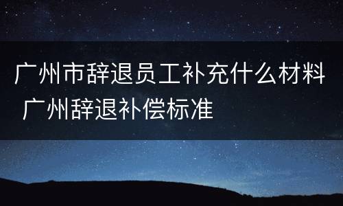 广州市辞退员工补充什么材料 广州辞退补偿标准