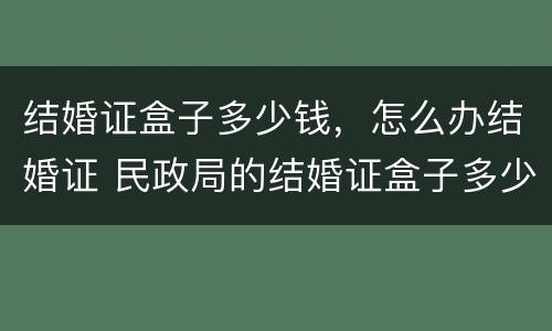 结婚证盒子多少钱，怎么办结婚证 民政局的结婚证盒子多少钱