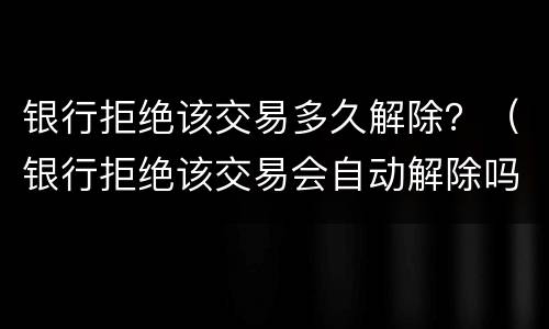 银行拒绝该交易多久解除？（银行拒绝该交易会自动解除吗）