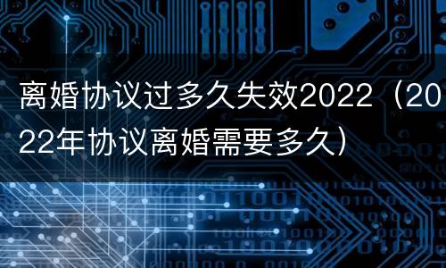 离婚协议过多久失效2022（2022年协议离婚需要多久）