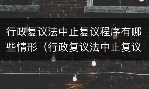 行政复议法中止复议程序有哪些情形（行政复议法中止复议程序有哪些情形呢）