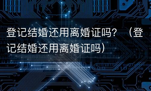 登记结婚还用离婚证吗？（登记结婚还用离婚证吗）