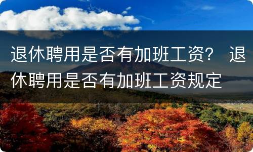 退休聘用是否有加班工资？ 退休聘用是否有加班工资规定