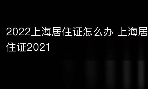 2022上海居住证怎么办 上海居住证2021