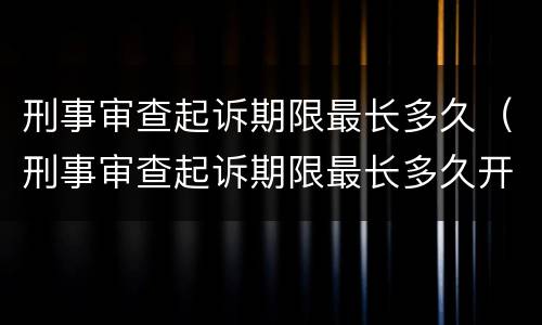 刑事审查起诉期限最长多久（刑事审查起诉期限最长多久开庭）