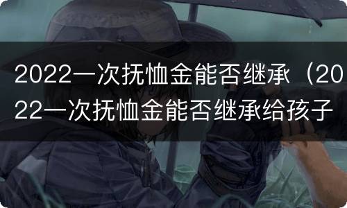 2022一次抚恤金能否继承（2022一次抚恤金能否继承给孩子）