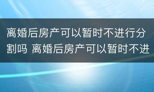 离婚后房产可以暂时不进行分割吗 离婚后房产可以暂时不进行分割吗