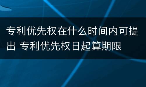 专利优先权在什么时间内可提出 专利优先权日起算期限