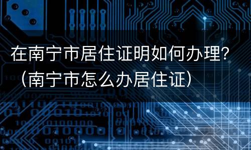 在南宁市居住证明如何办理？（南宁市怎么办居住证）