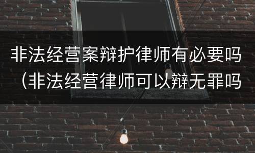 非法经营案辩护律师有必要吗（非法经营律师可以辩无罪吗）