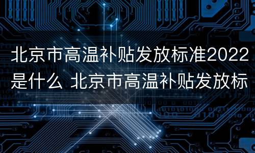 北京市高温补贴发放标准2022是什么 北京市高温补贴发放标准2021