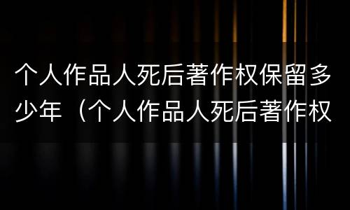 个人作品人死后著作权保留多少年（个人作品人死后著作权保留多少年）