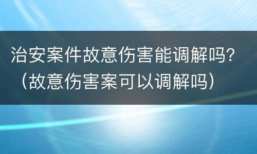 治安案件故意伤害能调解吗？（故意伤害案可以调解吗）